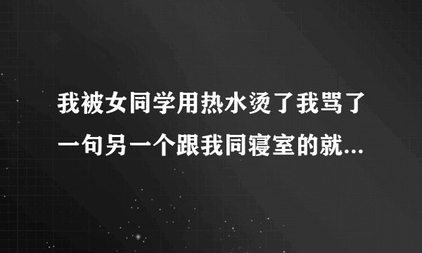 我被女同学用热水烫了我骂了一句另一个跟我同寝室的就说我皮糙肉厚没事的我骂的人都没说什么听到她的话后