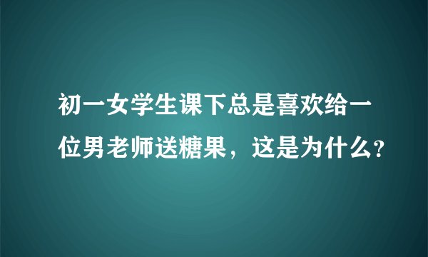 初一女学生课下总是喜欢给一位男老师送糖果，这是为什么？