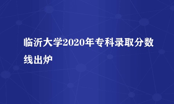 临沂大学2020年专科录取分数线出炉