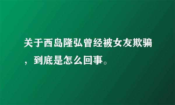 关于西岛隆弘曾经被女友欺骗，到底是怎么回事。