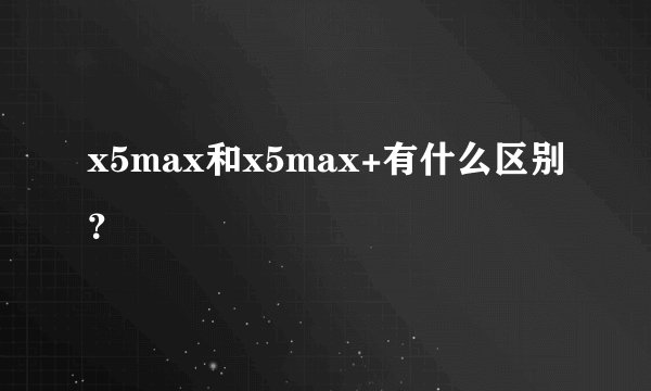 x5max和x5max+有什么区别？