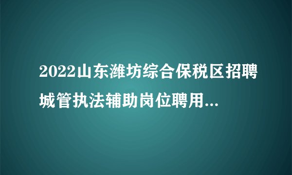 2022山东潍坊综合保税区招聘城管执法辅助岗位聘用职员6人公告