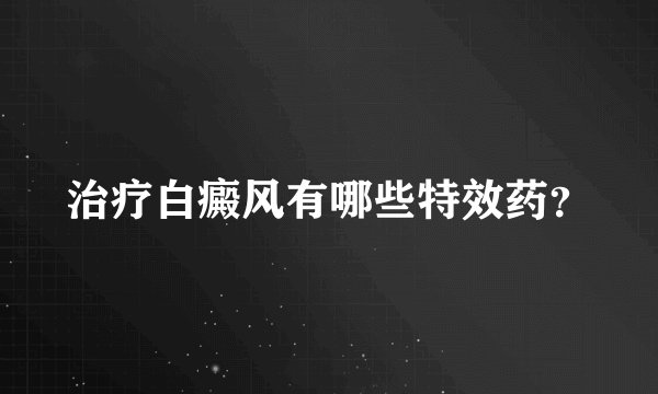 治疗白癜风有哪些特效药？