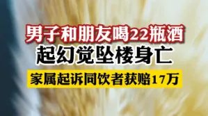 和朋友喝22瓶酒起幻觉坠楼身亡,酒友判赔17万!为何酒友也有相应责任?