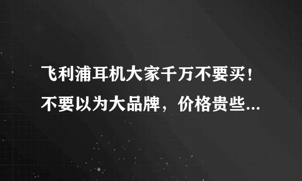 飞利浦耳机大家千万不要买！不要以为大品牌，价格贵些可信，其实都是骗人的，到维修时就说是人为不能修！