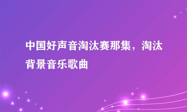 中国好声音淘汰赛那集，淘汰背景音乐歌曲