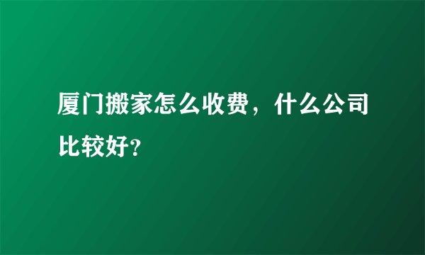 厦门搬家怎么收费，什么公司比较好？