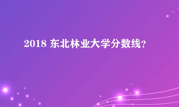 2018 东北林业大学分数线？