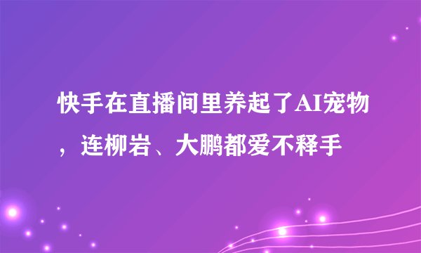 快手在直播间里养起了AI宠物，连柳岩、大鹏都爱不释手