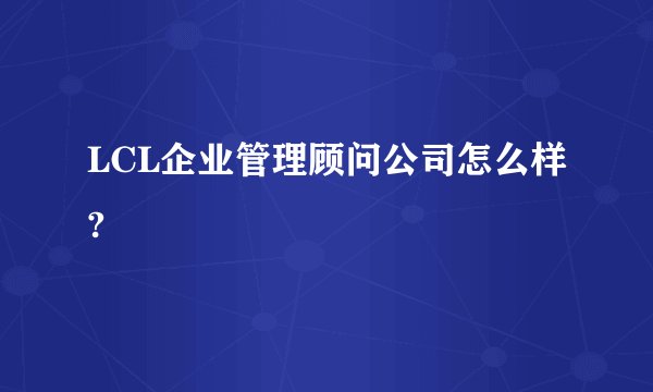 LCL企业管理顾问公司怎么样?