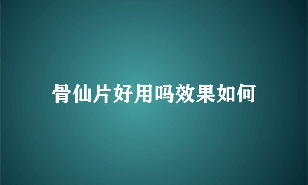 骨仙片好用吗效果如何