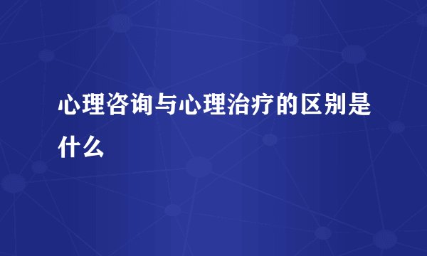 心理咨询与心理治疗的区别是什么