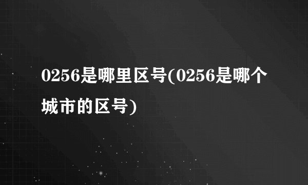 0256是哪里区号(0256是哪个城市的区号)