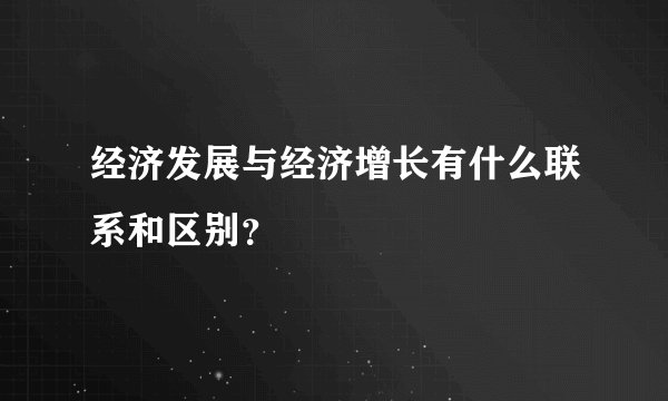 经济发展与经济增长有什么联系和区别？