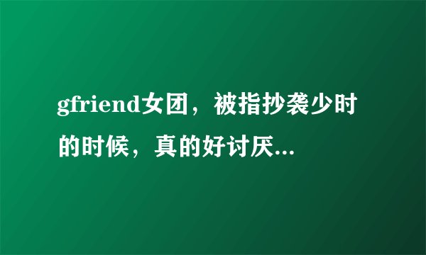 gfriend女团，被指抄袭少时的时候，真的好讨厌她们。你们觉得呢？
