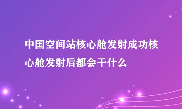 中国空间站核心舱发射成功核心舱发射后都会干什么