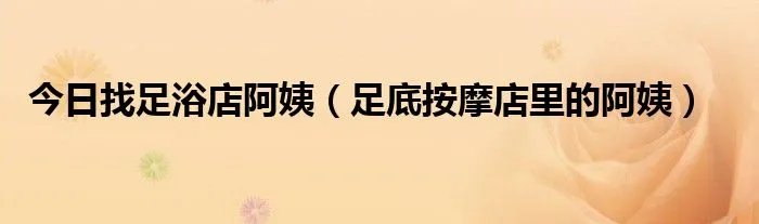 今日找足浴店阿姨（足底按摩店里的阿姨）