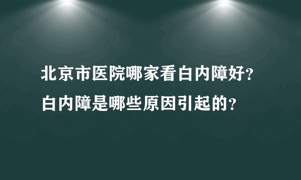 北京市医院哪家看白内障好？白内障是哪些原因引起的？
