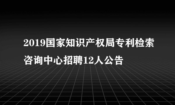 2019国家知识产权局专利检索咨询中心招聘12人公告