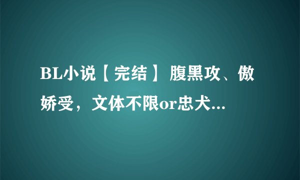 BL小说【完结】 腹黑攻、傲娇受，文体不限or忠犬攻，xx受，反正是不要小白，要虐，不要像落日烟华..