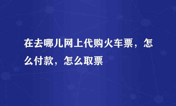 在去哪儿网上代购火车票，怎么付款，怎么取票
