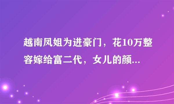 越南凤姐为进豪门，花10万整容嫁给富二代，女儿的颜值更像谁？