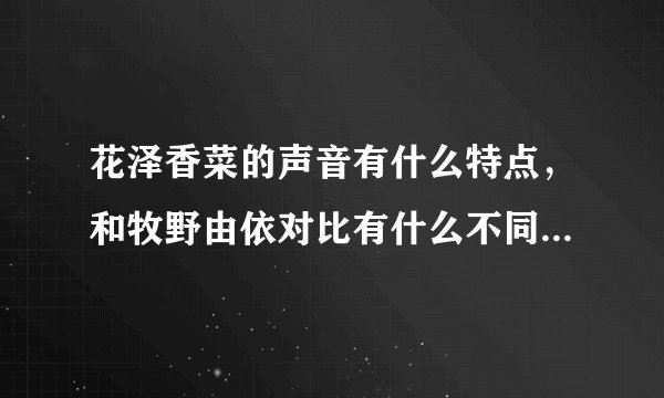 花泽香菜的声音有什么特点，和牧野由依对比有什么不同，请详细写出..谢谢！