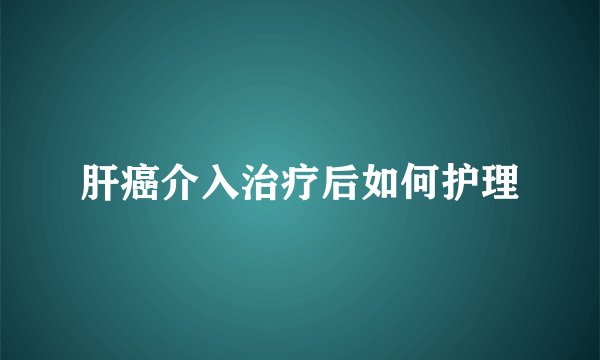 肝癌介入治疗后如何护理