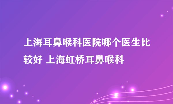 上海耳鼻喉科医院哪个医生比较好 上海虹桥耳鼻喉科