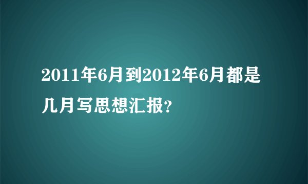 2011年6月到2012年6月都是几月写思想汇报？