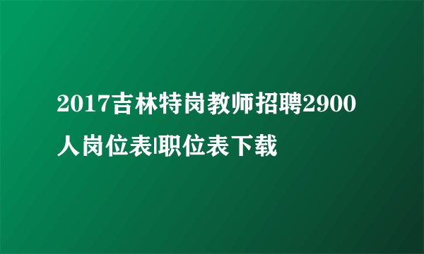2017吉林特岗教师招聘2900人岗位表|职位表下载