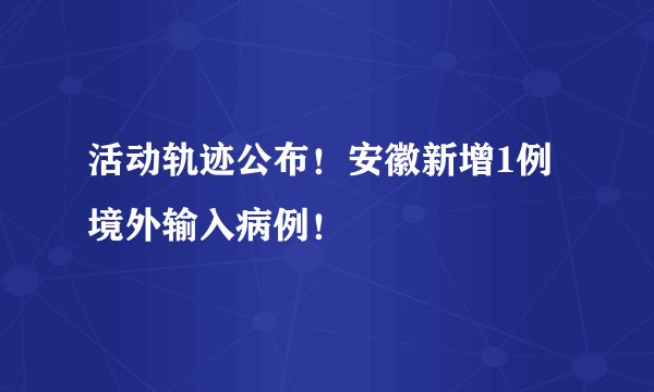 活动轨迹公布！安徽新增1例境外输入病例！