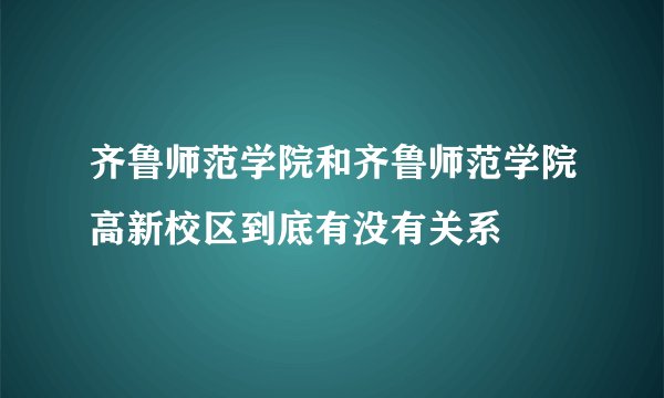 齐鲁师范学院和齐鲁师范学院高新校区到底有没有关系