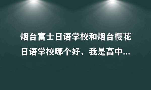 烟台富士日语学校和烟台樱花日语学校哪个好，我是高中生，想利用暑假和平日周末速成日语零基础