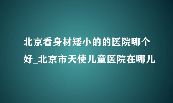 北京看身材矮小的的医院哪个好_北京市天使儿童医院在哪儿