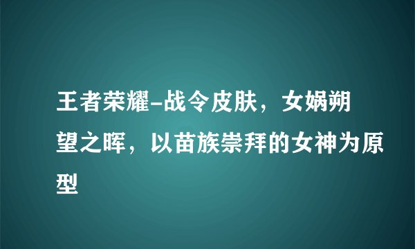 王者荣耀-战令皮肤，女娲朔望之晖，以苗族崇拜的女神为原型