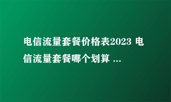电信流量套餐价格表2023 电信流量套餐哪个划算 中国电信套餐资费一览表2023