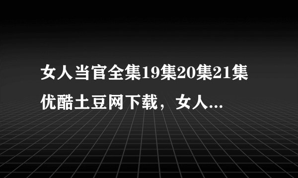 女人当官全集19集20集21集优酷土豆网下载，女人当官电视剧19集20集21集全集视频