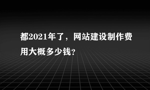 都2021年了，网站建设制作费用大概多少钱？