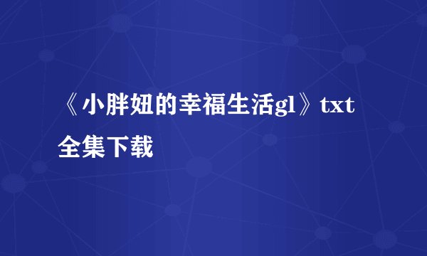 《小胖妞的幸福生活gl》txt全集下载