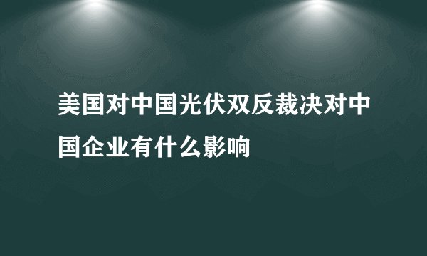美国对中国光伏双反裁决对中国企业有什么影响