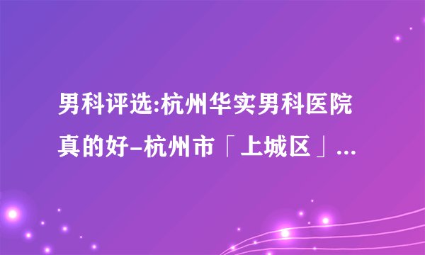 男科评选:杭州华实男科医院真的好-杭州市「上城区」哪里的医院男科好【排名靠前】