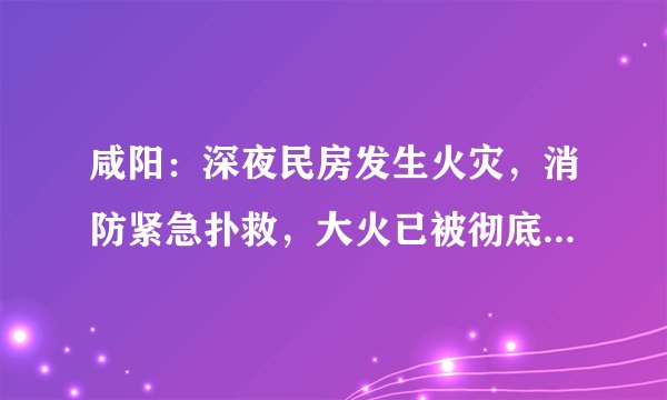 咸阳：深夜民房发生火灾，消防紧急扑救，大火已被彻底扑灭, 你怎么看？
