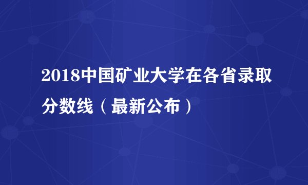 2018中国矿业大学在各省录取分数线（最新公布）