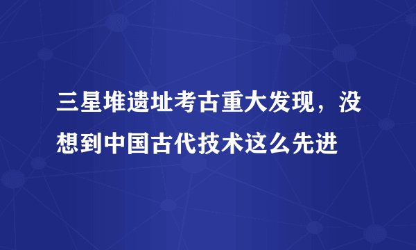 三星堆遗址考古重大发现，没想到中国古代技术这么先进