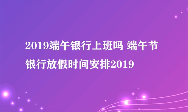 2019端午银行上班吗 端午节银行放假时间安排2019