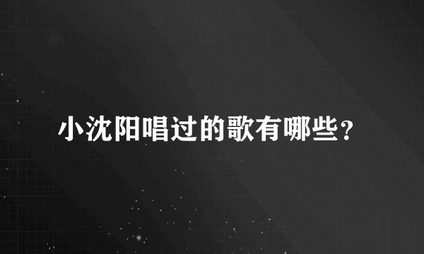 小沈阳唱过的歌有哪些？