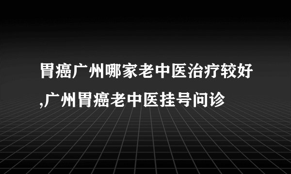 胃癌广州哪家老中医治疗较好,广州胃癌老中医挂号问诊