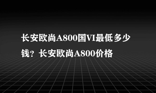 长安欧尚A800国VI最低多少钱？长安欧尚A800价格