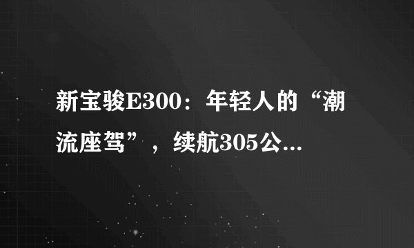 新宝骏E300：年轻人的“潮流座驾”，续航305公里，售价6.48万起